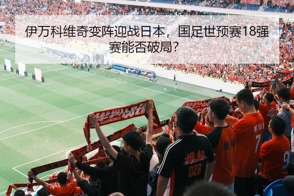 伊万科维奇变阵迎战日本，国足世预赛18强赛能否破局？