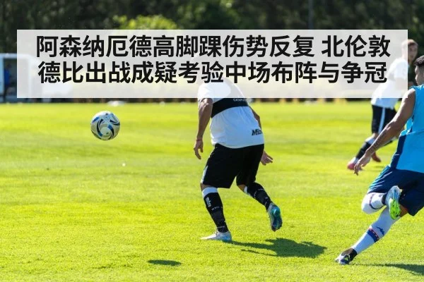 阿森纳厄德高脚踝伤势反复 北伦敦德比出战成疑考验中场布阵与争冠